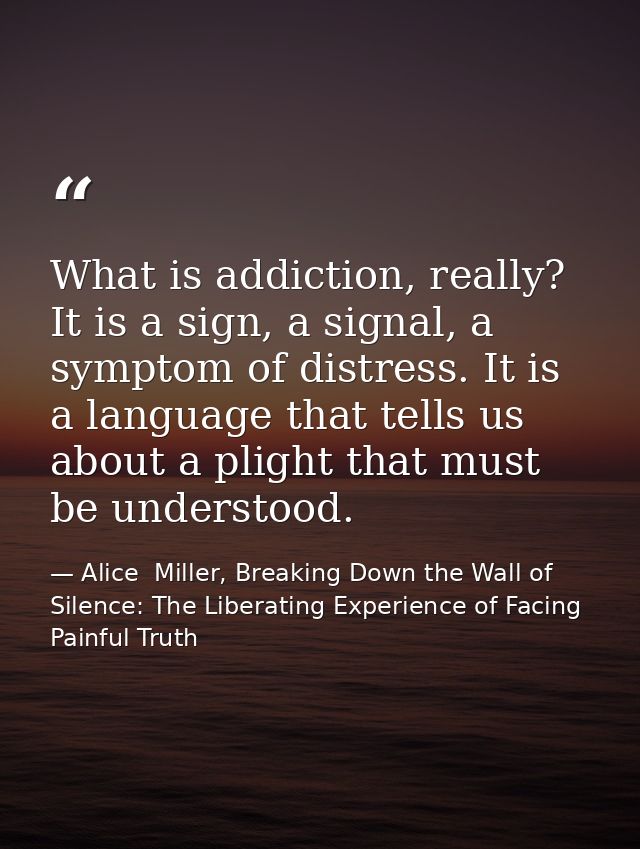 What is addiction, really? It is a sign, a signal, a symptom of distress. It is a language that tells us about a plight  — Alice  Miller, Breaking Down the Wall of Silence: The Liberating Experience of Facing Painful Truth