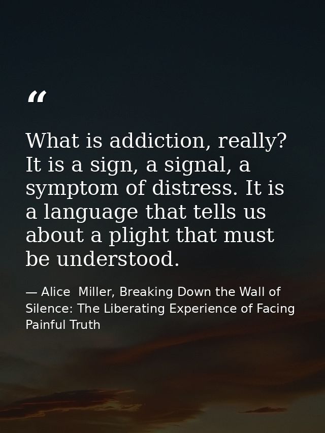 What is addiction, really? It is a sign, a signal, a symptom of distress. It is a language that tells us about a plight  — Alice  Miller, Breaking Down the Wall of Silence: The Liberating Experience of Facing Painful Truth