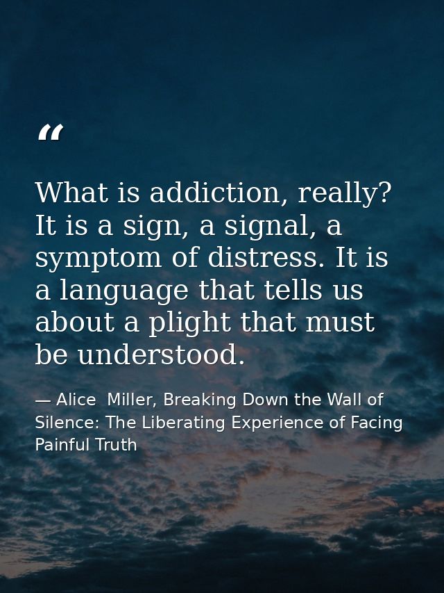 What is addiction, really? It is a sign, a signal, a symptom of distress. It is a language that tells us about a plight  — Alice  Miller, Breaking Down the Wall of Silence: The Liberating Experience of Facing Painful Truth