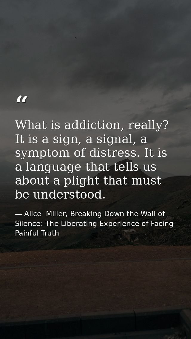 What is addiction, really? It is a sign, a signal, a symptom of distress. It is a language that tells us about a plight  — Alice  Miller, Breaking Down the Wall of Silence: The Liberating Experience of Facing Painful Truth
