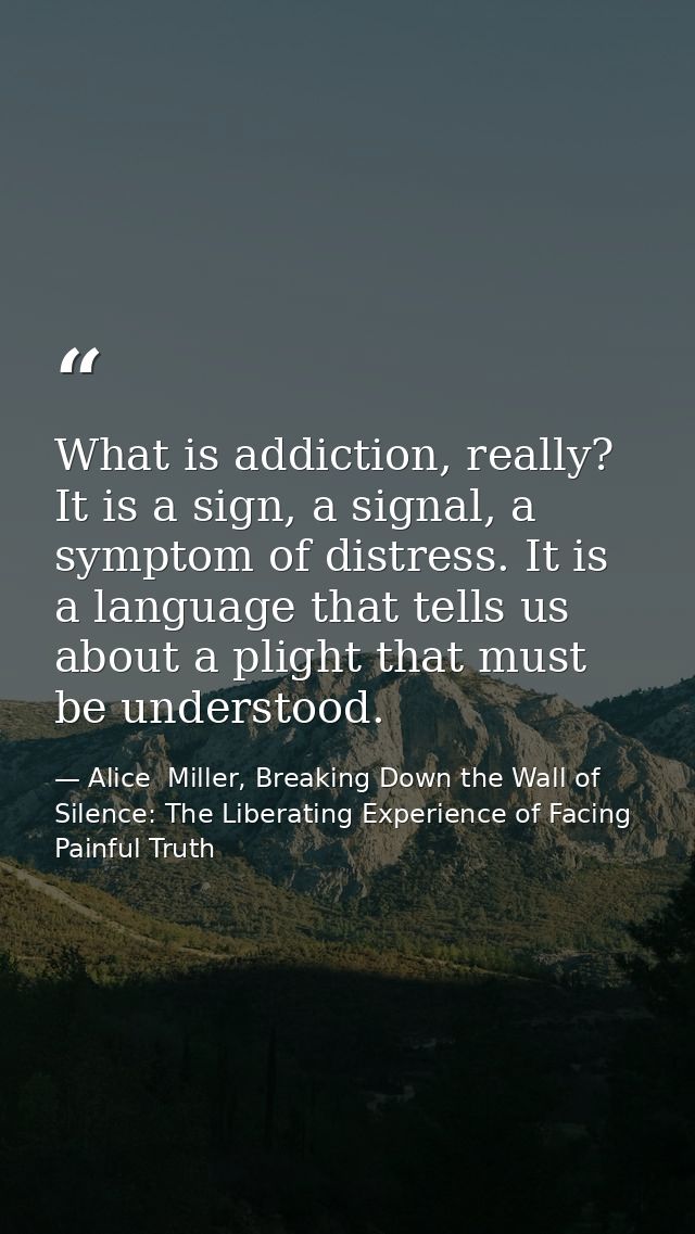 What is addiction, really? It is a sign, a signal, a symptom of distress. It is a language that tells us about a plight  — Alice  Miller, Breaking Down the Wall of Silence: The Liberating Experience of Facing Painful Truth
