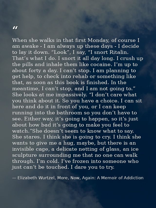 When she walks in that first Monday, of course I am awake - I am always up these days - I decide to lay it down. “Look”, — Elizabeth Wurtzel, More, Now, Again: A Memoir of Addiction