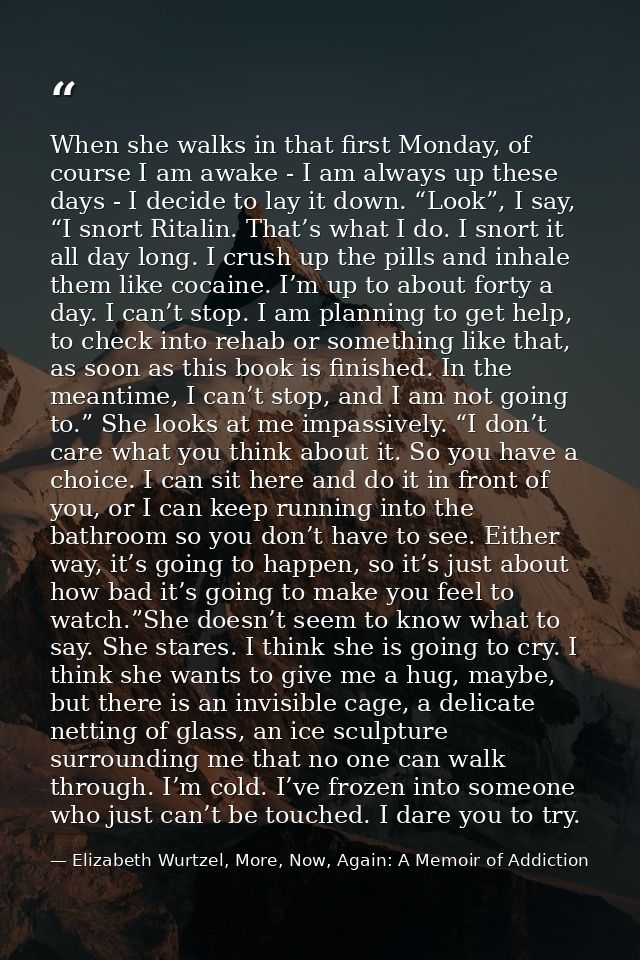 When she walks in that first Monday, of course I am awake - I am always up these days - I decide to lay it down. “Look”, — Elizabeth Wurtzel, More, Now, Again: A Memoir of Addiction