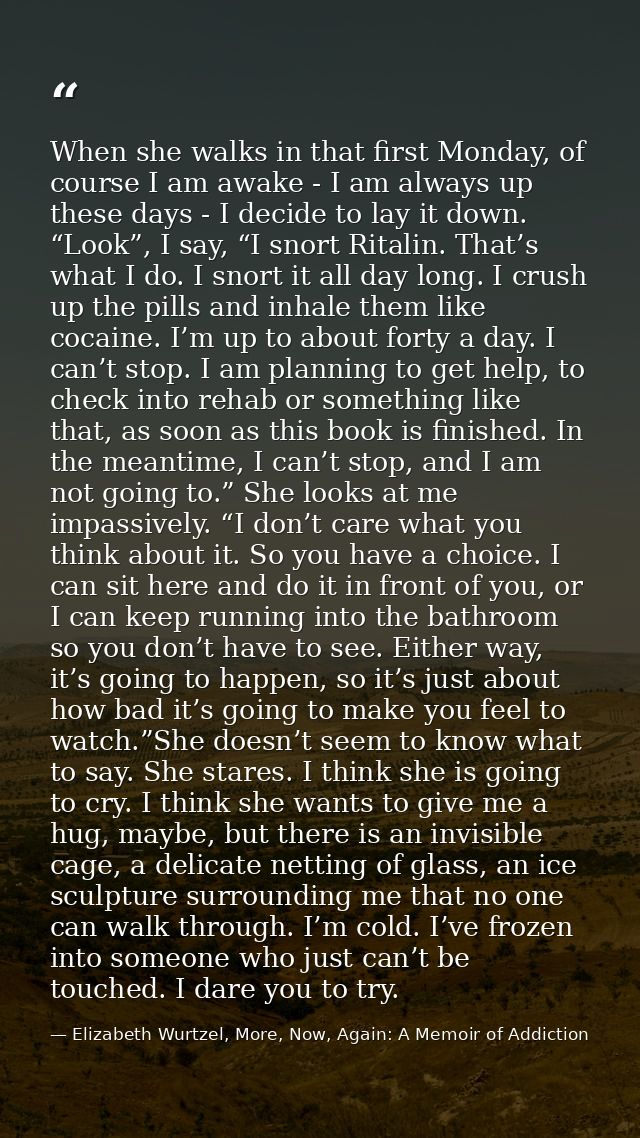 When she walks in that first Monday, of course I am awake - I am always up these days - I decide to lay it down. “Look”, — Elizabeth Wurtzel, More, Now, Again: A Memoir of Addiction