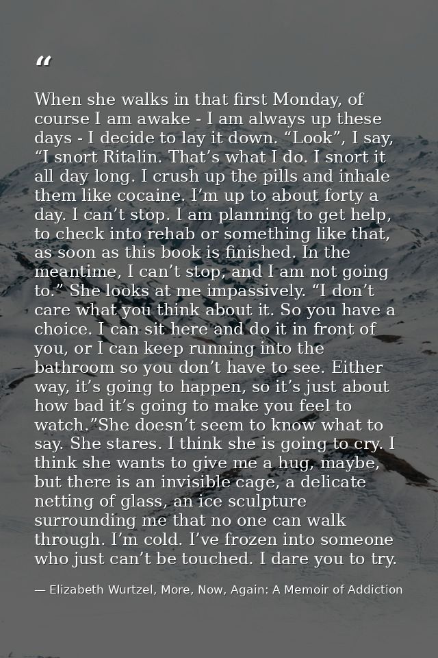 When she walks in that first Monday, of course I am awake - I am always up these days - I decide to lay it down. “Look”, — Elizabeth Wurtzel, More, Now, Again: A Memoir of Addiction