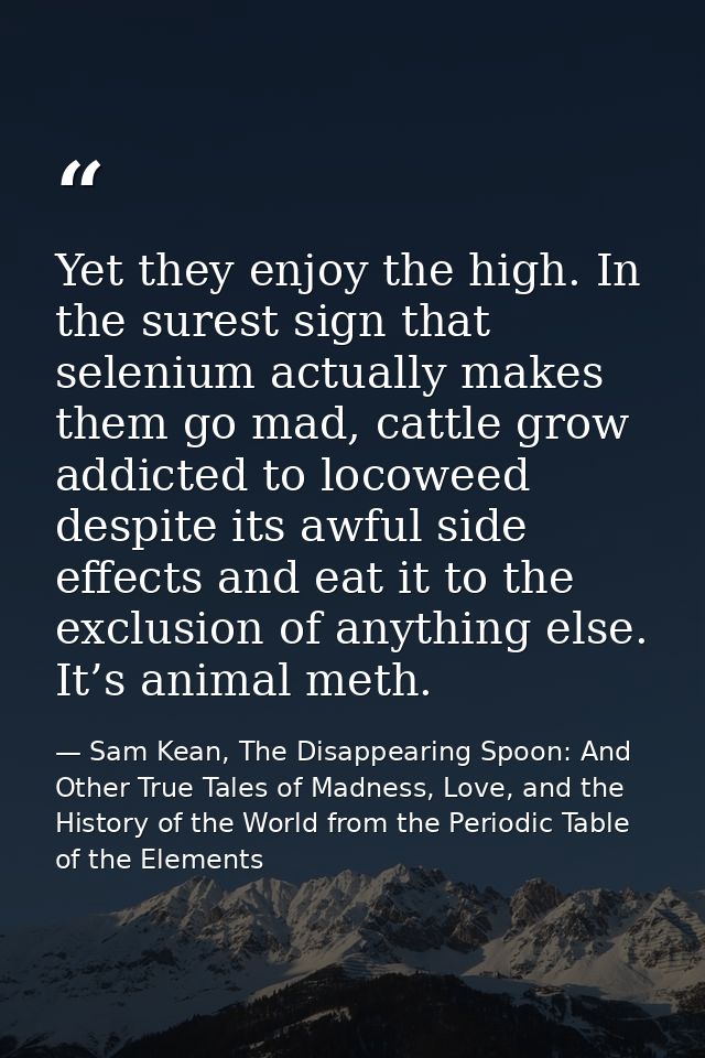 Yet they enjoy the high. In the surest sign that selenium actually makes them go mad, cattle grow addicted to locoweed d — Sam Kean, The Disappearing Spoon: And Other True Tales of Madness, Love, and the History of the World from the Periodic Table of the Elements
