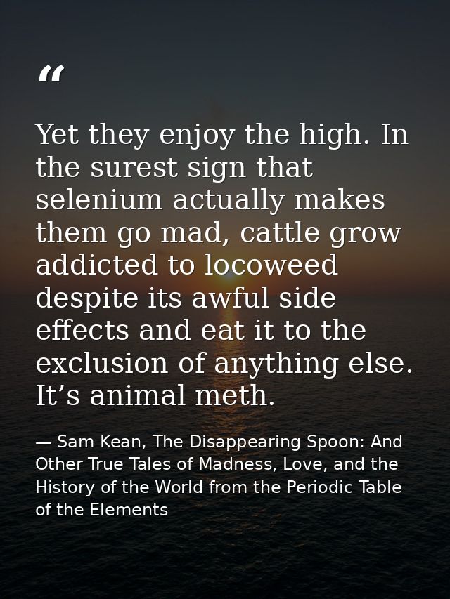 Yet they enjoy the high. In the surest sign that selenium actually makes them go mad, cattle grow addicted to locoweed d — Sam Kean, The Disappearing Spoon: And Other True Tales of Madness, Love, and the History of the World from the Periodic Table of the Elements