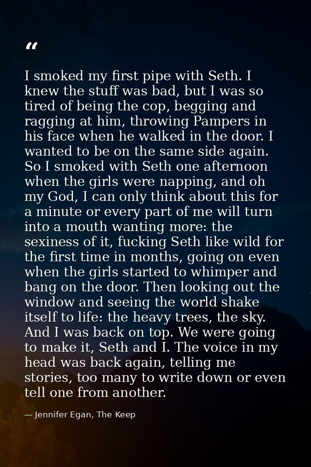 I smoked my first pipe with Seth. I knew the stuff was bad, but I was so tired of being the cop, begging and ragging at  — Jennifer Egan, The Keep