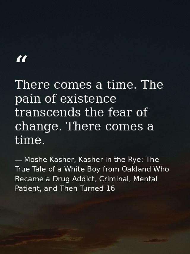 There comes a time. The pain of existence transcends the fear of change. There comes a time. — Moshe Kasher, Kasher in the Rye: The True Tale of a White Boy from Oakland Who Became a Drug Addict, Criminal, Mental Patient, and Then Turned 16