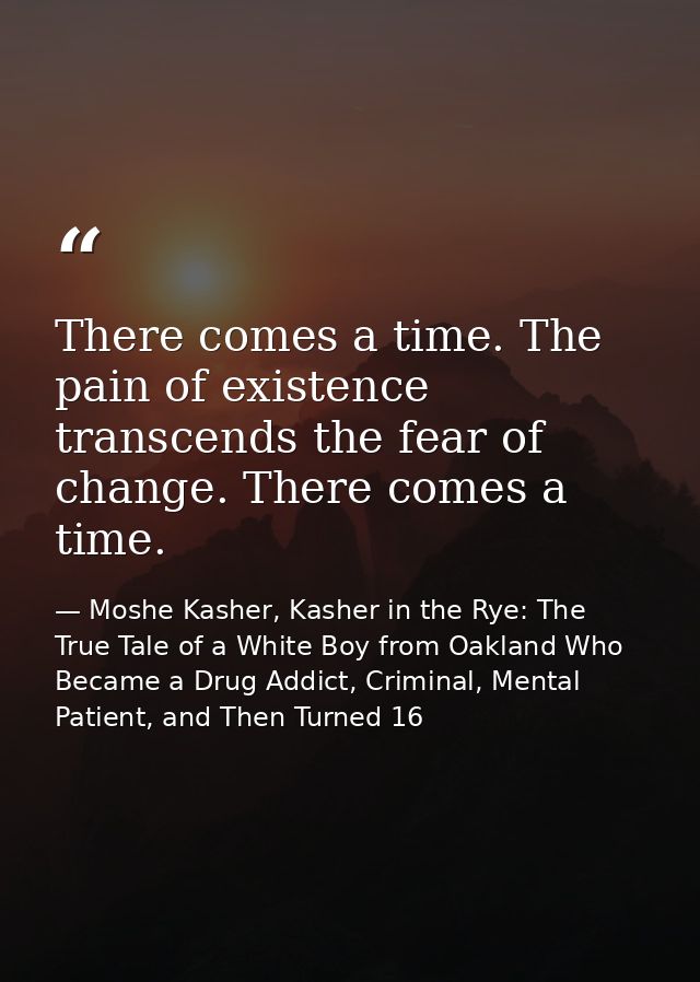 There comes a time. The pain of existence transcends the fear of change. There comes a time. — Moshe Kasher, Kasher in the Rye: The True Tale of a White Boy from Oakland Who Became a Drug Addict, Criminal, Mental Patient, and Then Turned 16