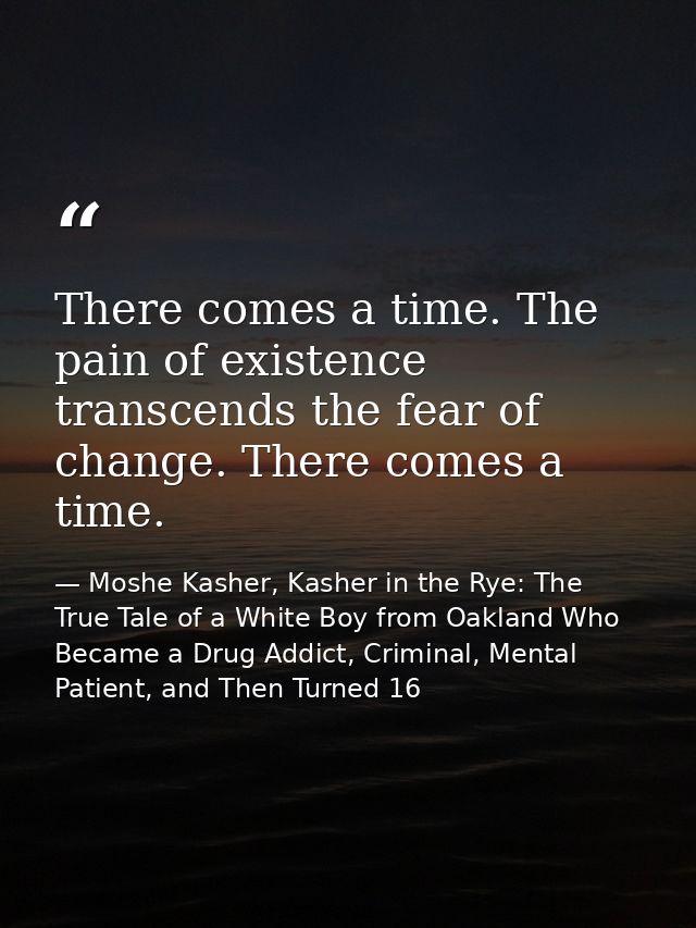 There comes a time. The pain of existence transcends the fear of change. There comes a time. — Moshe Kasher, Kasher in the Rye: The True Tale of a White Boy from Oakland Who Became a Drug Addict, Criminal, Mental Patient, and Then Turned 16