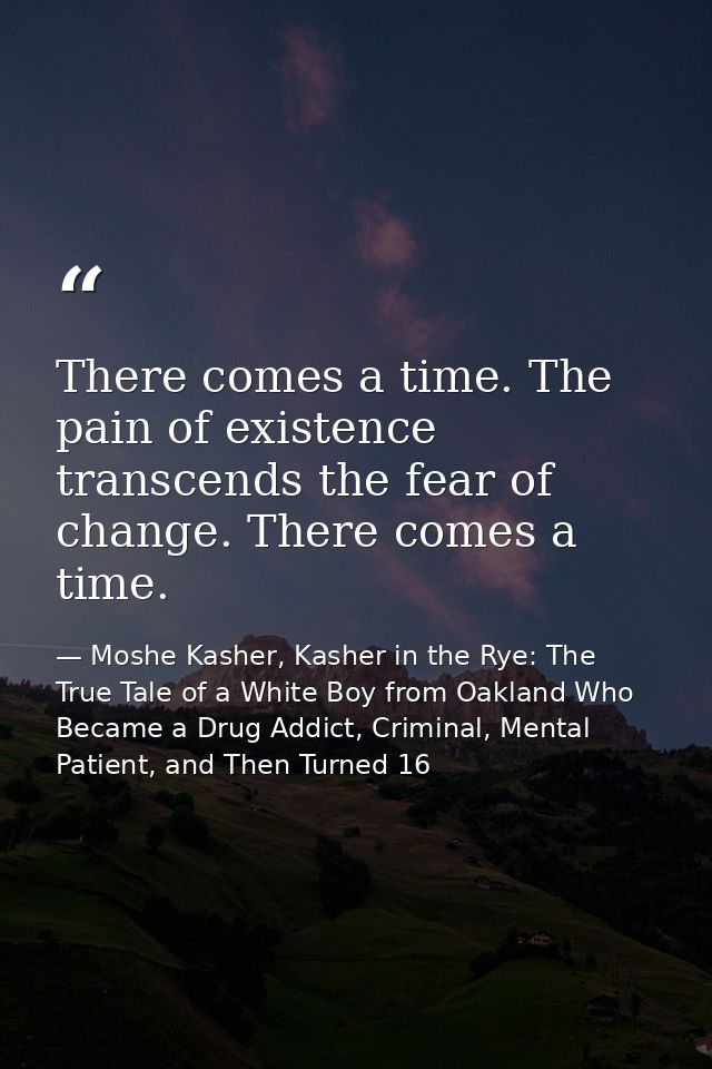 There comes a time. The pain of existence transcends the fear of change. There comes a time. — Moshe Kasher, Kasher in the Rye: The True Tale of a White Boy from Oakland Who Became a Drug Addict, Criminal, Mental Patient, and Then Turned 16