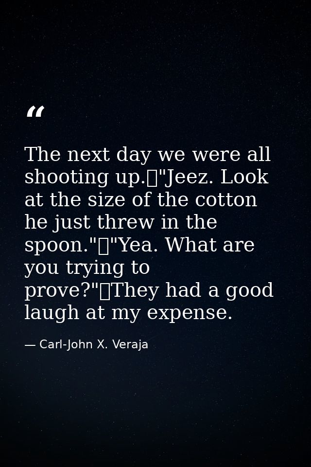 The next day we were all shooting up.	"Jeez. Look at the size of the cotton he just threw in the spoon."	"Yea. What are  — Carl-John X. Veraja