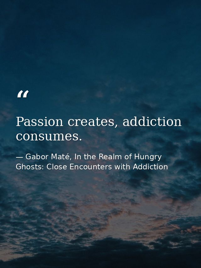 Passion creates, addiction consumes. — Gabor Maté, In the Realm of Hungry Ghosts: Close Encounters with Addiction