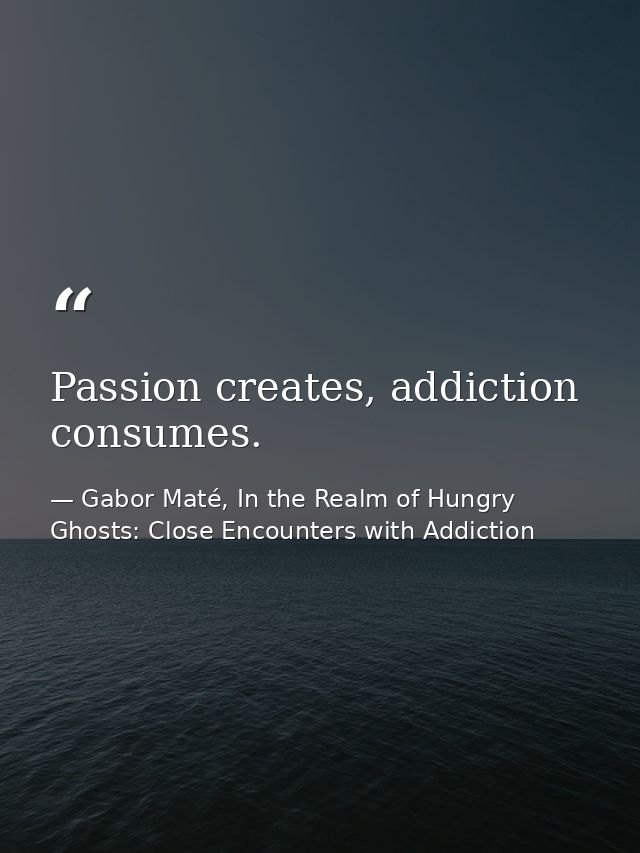 Passion creates, addiction consumes. — Gabor Maté, In the Realm of Hungry Ghosts: Close Encounters with Addiction