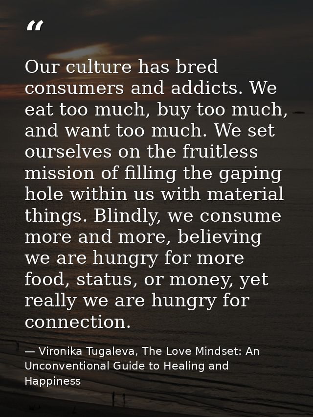 Our culture has bred consumers and addicts. We eat too much, buy too much, and want too much. We set ourselves on the fr — Vironika Tugaleva, The Love Mindset: An Unconventional Guide to Healing and Happiness