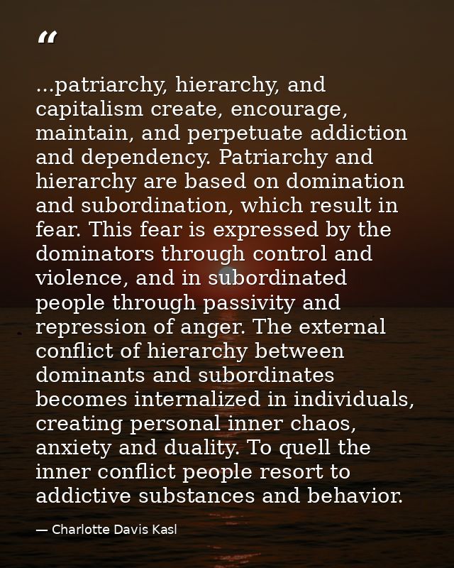 ...patriarchy, hierarchy, and capitalism create, encourage, maintain, and perpetuate addiction and dependency. Patriarch — Charlotte Davis Kasl