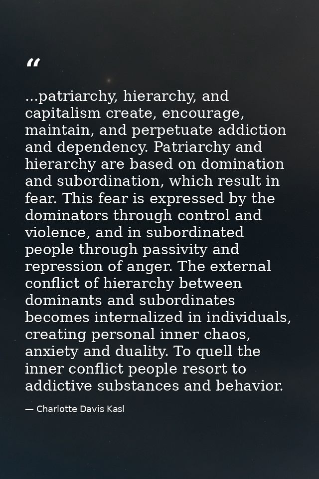 ...patriarchy, hierarchy, and capitalism create, encourage, maintain, and perpetuate addiction and dependency. Patriarch — Charlotte Davis Kasl