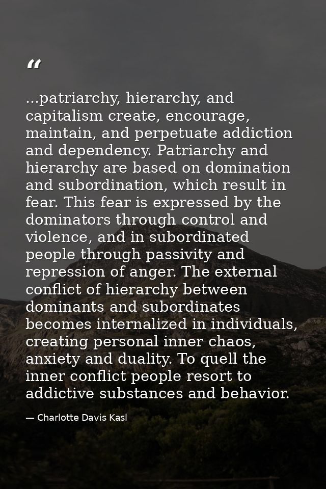 ...patriarchy, hierarchy, and capitalism create, encourage, maintain, and perpetuate addiction and dependency. Patriarch — Charlotte Davis Kasl
