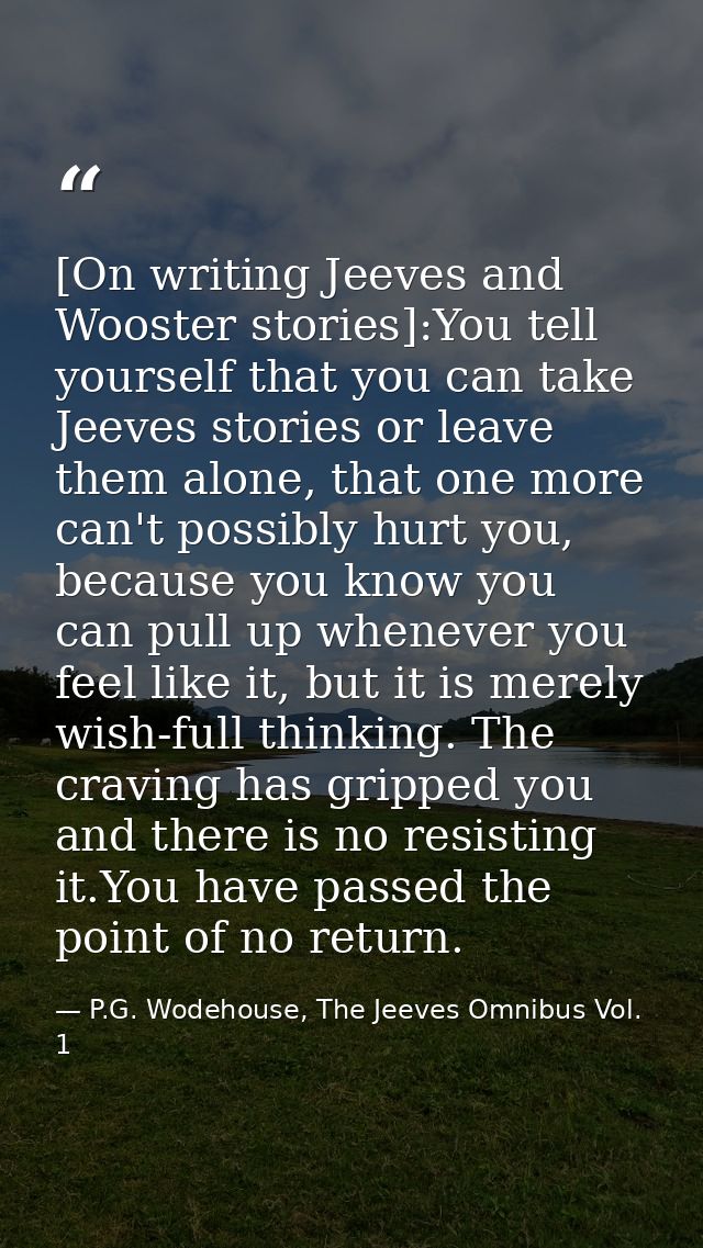 [On writing Jeeves and Wooster stories]:You tell yourself that you can take Jeeves stories or leave them alone, that one — P.G. Wodehouse, The Jeeves Omnibus Vol. 1