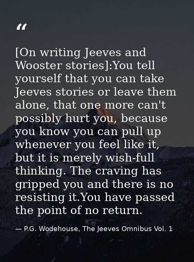 [On writing Jeeves and Wooster stories]:You tell yourself that you can take Jeeves stories or leave them alone, that one — P.G. Wodehouse, The Jeeves Omnibus Vol. 1