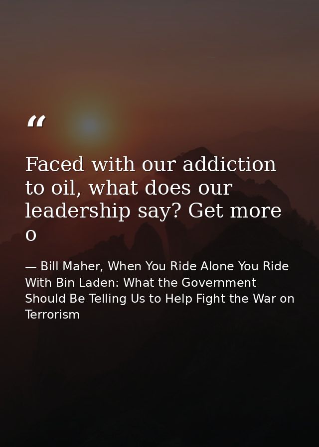 Faced with our addiction to oil, what does our leadership say? Get more o — Bill Maher, When You Ride Alone You Ride With Bin Laden: What the Government Should Be Telling Us to Help Fight the War on Terrorism
