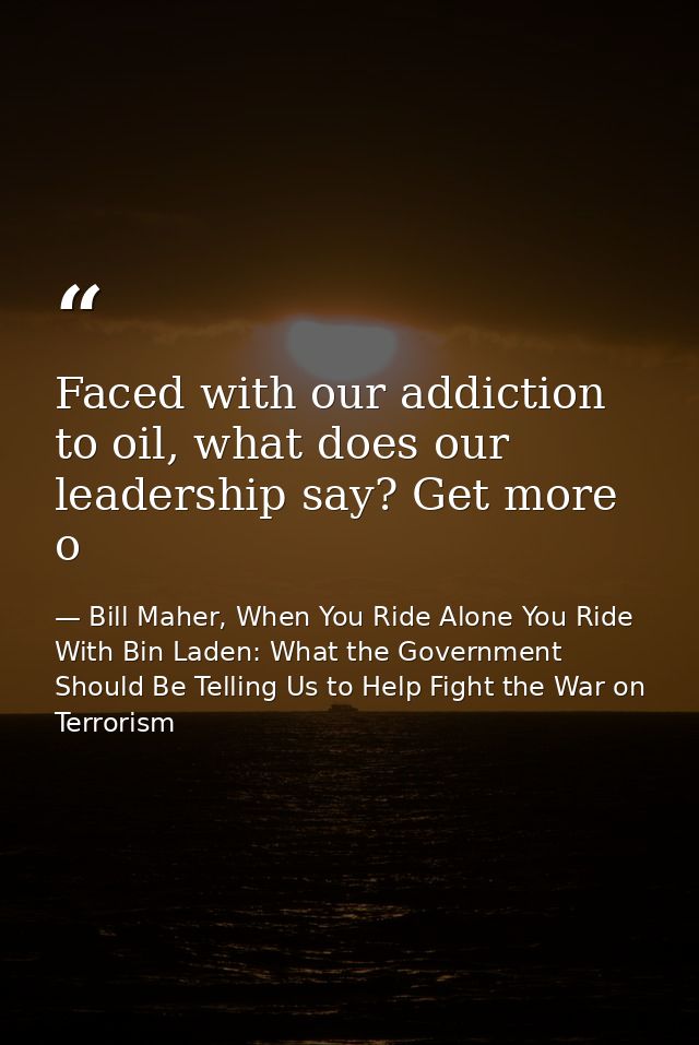 Faced with our addiction to oil, what does our leadership say? Get more o — Bill Maher, When You Ride Alone You Ride With Bin Laden: What the Government Should Be Telling Us to Help Fight the War on Terrorism