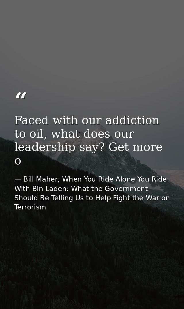 Faced with our addiction to oil, what does our leadership say? Get more o — Bill Maher, When You Ride Alone You Ride With Bin Laden: What the Government Should Be Telling Us to Help Fight the War on Terrorism
