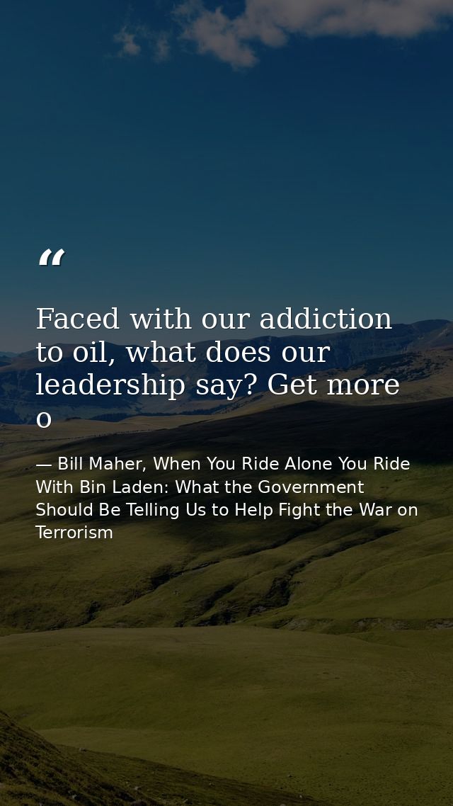 Faced with our addiction to oil, what does our leadership say? Get more o — Bill Maher, When You Ride Alone You Ride With Bin Laden: What the Government Should Be Telling Us to Help Fight the War on Terrorism
