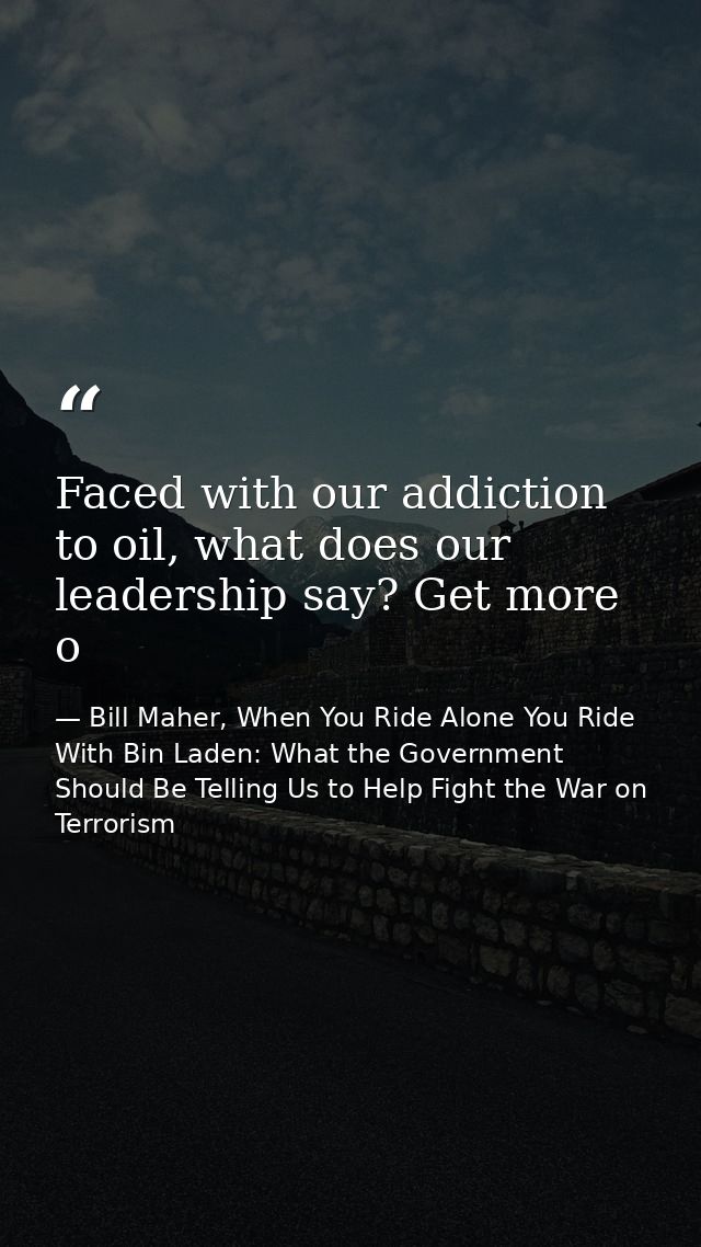Faced with our addiction to oil, what does our leadership say? Get more o — Bill Maher, When You Ride Alone You Ride With Bin Laden: What the Government Should Be Telling Us to Help Fight the War on Terrorism