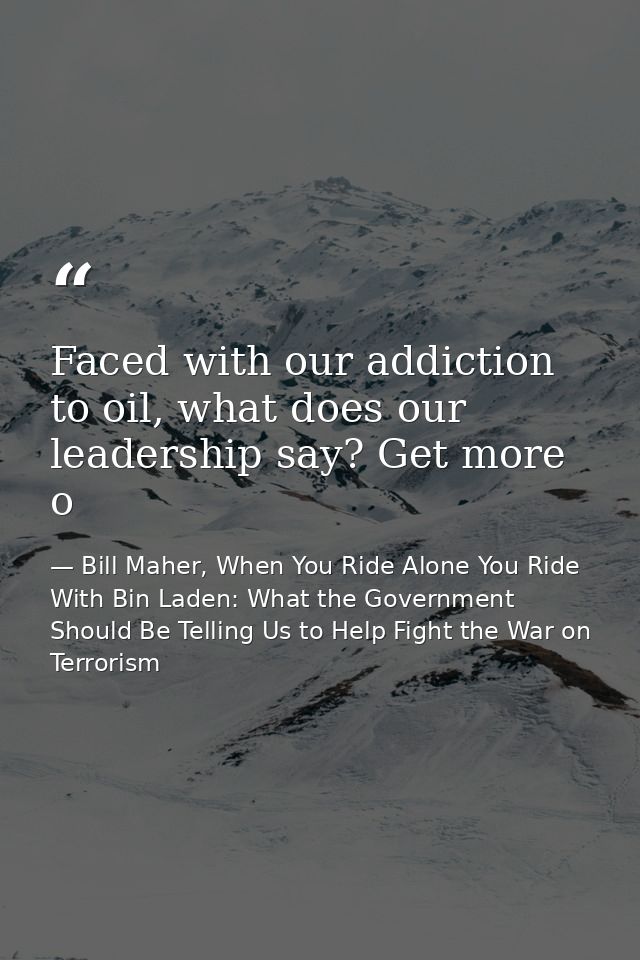Faced with our addiction to oil, what does our leadership say? Get more o — Bill Maher, When You Ride Alone You Ride With Bin Laden: What the Government Should Be Telling Us to Help Fight the War on Terrorism