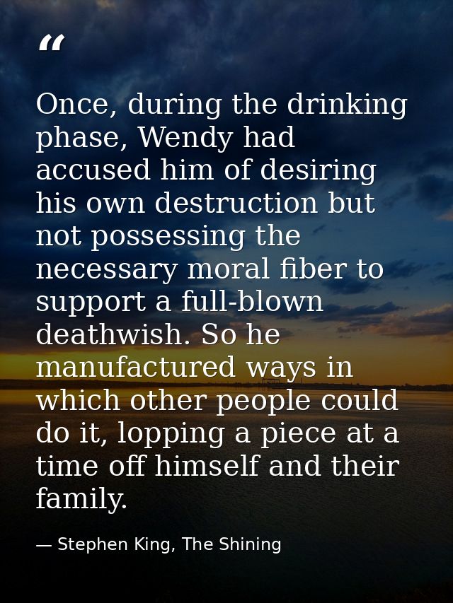 Once, during the drinking phase, Wendy had accused him of desiring his own destruction but not possessing the necessary  — Stephen King, The Shining