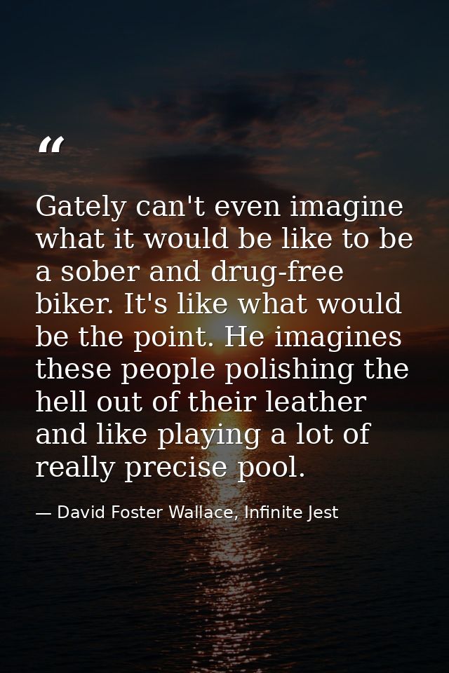 Gately can't even imagine what it would be like to be a sober and drug-free biker. It's like what would be the point. He — David Foster Wallace, Infinite Jest