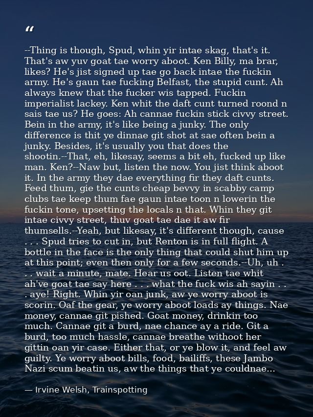 --Thing is though, Spud, whin yir intae skag, that's it. That's aw yuv goat tae worry aboot. Ken Billy, ma brar, likes?  — Irvine Welsh, Trainspotting