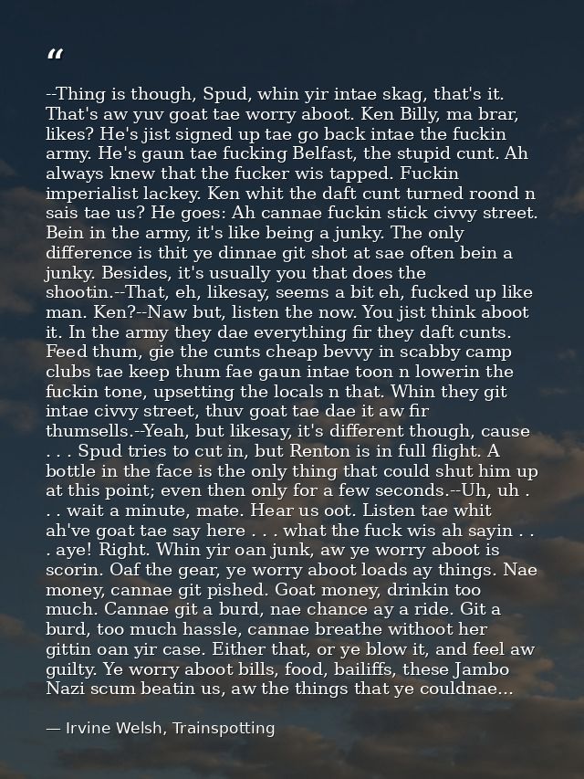 --Thing is though, Spud, whin yir intae skag, that's it. That's aw yuv goat tae worry aboot. Ken Billy, ma brar, likes?  — Irvine Welsh, Trainspotting