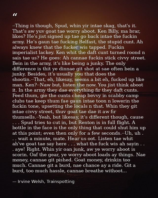 --Thing is though, Spud, whin yir intae skag, that's it. That's aw yuv goat tae worry aboot. Ken Billy, ma brar, likes?  — Irvine Welsh, Trainspotting