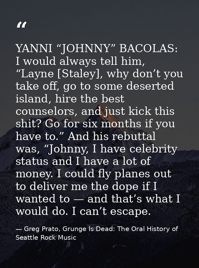 YANNI “JOHNNY” BACOLAS: I would always tell him, “Layne [Staley], why don’t you take off, go to some deserted island, hi — Greg Prato, Grunge Is Dead: The Oral History of Seattle Rock Music
