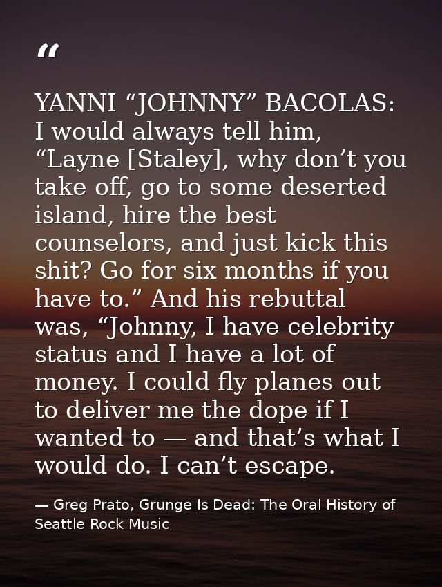 YANNI “JOHNNY” BACOLAS: I would always tell him, “Layne [Staley], why don’t you take off, go to some deserted island, hi — Greg Prato, Grunge Is Dead: The Oral History of Seattle Rock Music