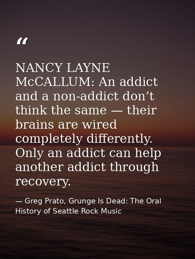 NANCY LAYNE McCALLUM: An addict and a non-addict don’t think the same — their brains are wired completely differently. O — Greg Prato, Grunge Is Dead: The Oral History of Seattle Rock Music