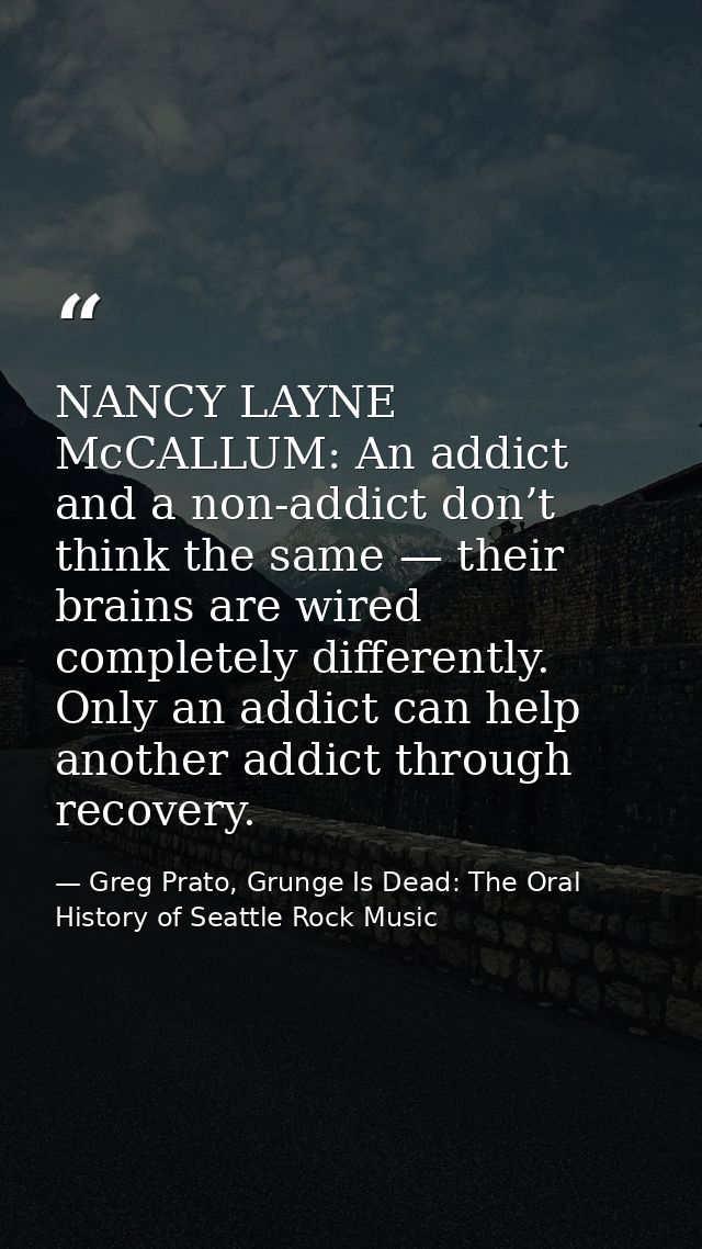 NANCY LAYNE McCALLUM: An addict and a non-addict don’t think the same — their brains are wired completely differently. O — Greg Prato, Grunge Is Dead: The Oral History of Seattle Rock Music