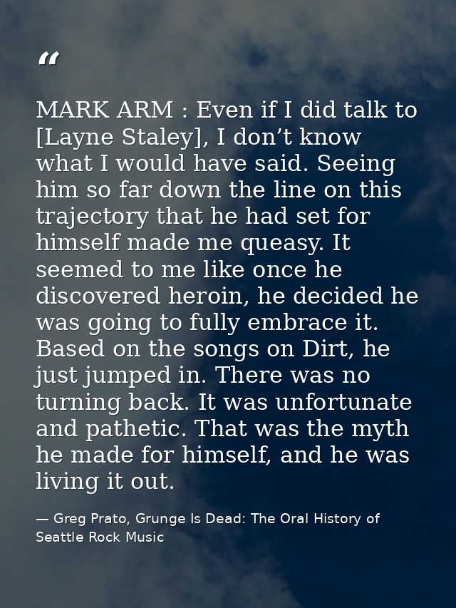 MARK ARM : Even if I did talk to [Layne Staley], I don’t know what I would have said. Seeing him so far down the line on — Greg Prato, Grunge Is Dead: The Oral History of Seattle Rock Music