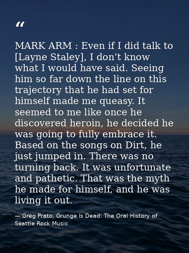 MARK ARM : Even if I did talk to [Layne Staley], I don’t know what I would have said. Seeing him so far down the line on — Greg Prato, Grunge Is Dead: The Oral History of Seattle Rock Music