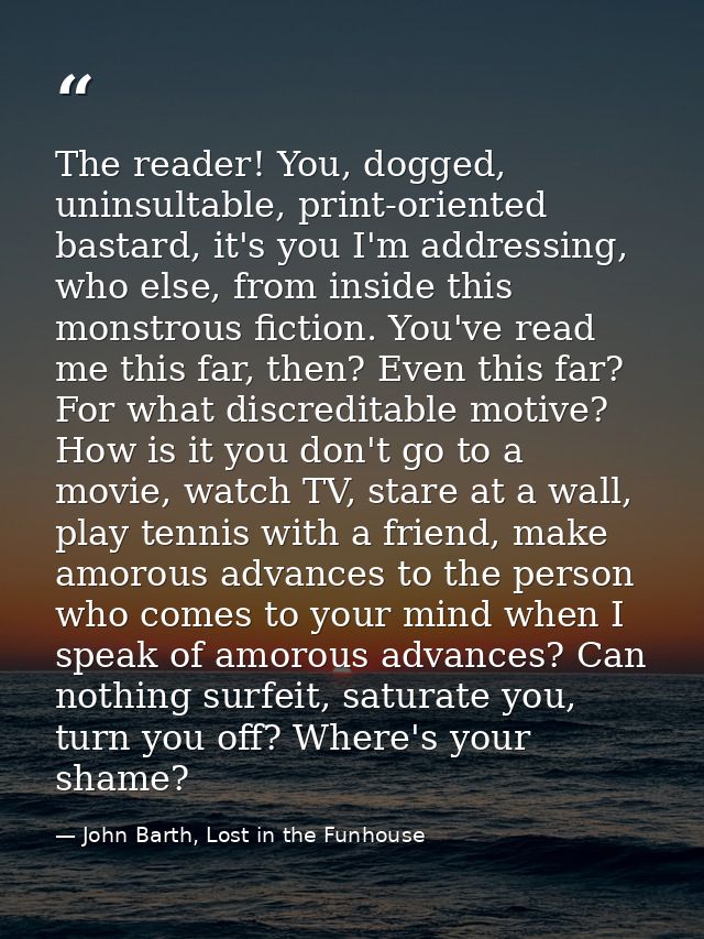 The reader! You, dogged, uninsultable, print-oriented bastard, it's you I'm addressing, who else, from inside this monst — John Barth, Lost in the Funhouse