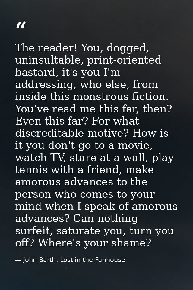 The reader! You, dogged, uninsultable, print-oriented bastard, it's you I'm addressing, who else, from inside this monst — John Barth, Lost in the Funhouse