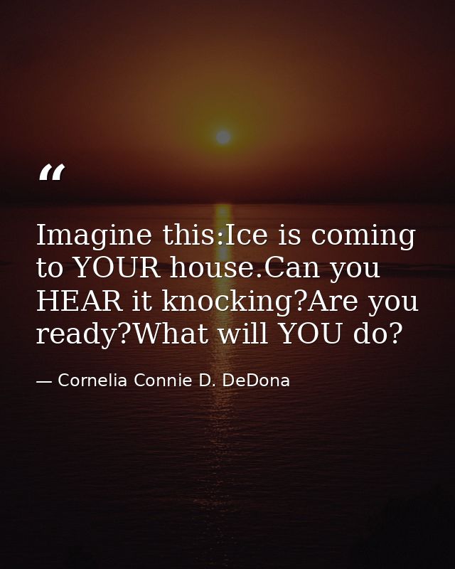 Imagine this:Ice is coming to YOUR house.Can you HEAR it knocking?Are you ready?What will YOU do? — Cornelia Connie D. DeDona