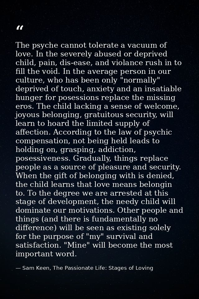 The psyche cannot tolerate a vacuum of love. In the severely abused or deprived child, pain, dis-ease, and violance rush — Sam Keen, The Passionate Life: Stages of Loving