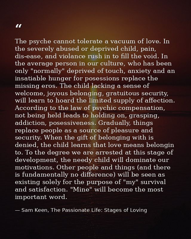 The psyche cannot tolerate a vacuum of love. In the severely abused or deprived child, pain, dis-ease, and violance rush — Sam Keen, The Passionate Life: Stages of Loving