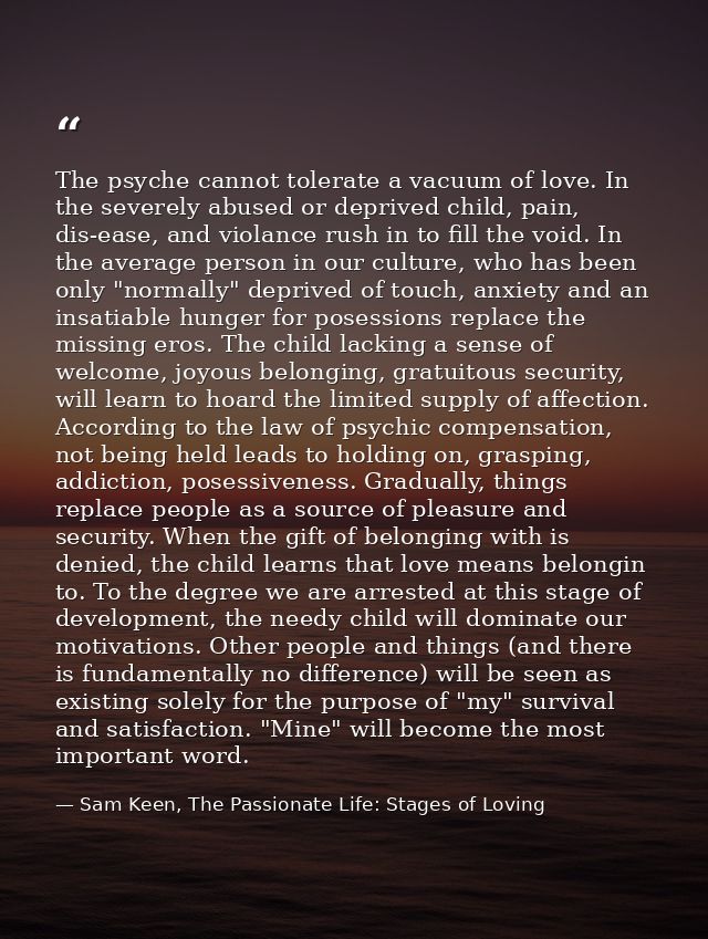 The psyche cannot tolerate a vacuum of love. In the severely abused or deprived child, pain, dis-ease, and violance rush — Sam Keen, The Passionate Life: Stages of Loving