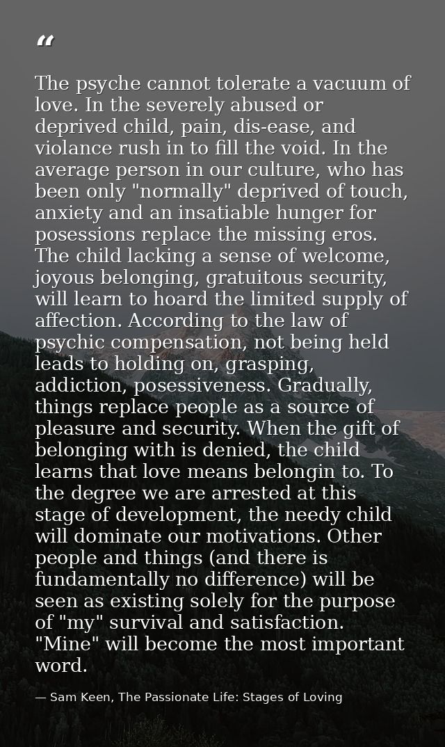 The psyche cannot tolerate a vacuum of love. In the severely abused or deprived child, pain, dis-ease, and violance rush — Sam Keen, The Passionate Life: Stages of Loving