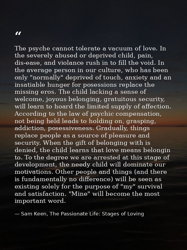 The psyche cannot tolerate a vacuum of love. In the severely abused or deprived child, pain, dis-ease, and violance rush — Sam Keen, The Passionate Life: Stages of Loving
